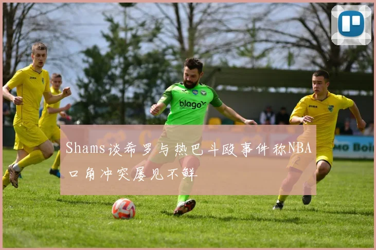 Shams谈希罗与热巴斗殴事件称NBA口角冲突屡见不鲜
